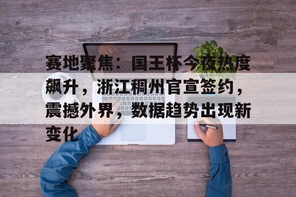 NG28-赛地聚焦：国王杯今夜热度飙升，浙江稠州官宣签约，震撼外界，数据趋势出现新变化的简单介绍